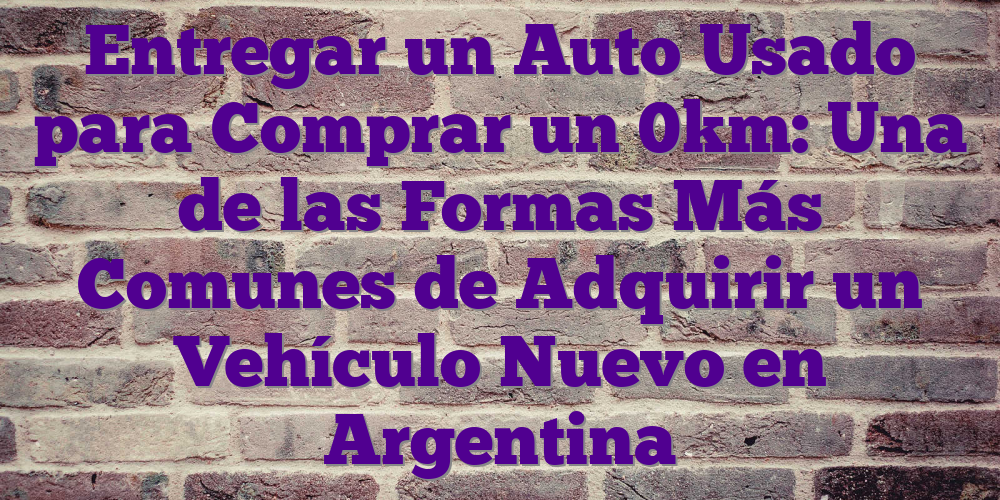 Entregar un Auto Usado para Comprar un 0km: Una de las Formas Más Comunes de Adquirir un Vehículo Nuevo en Argentina