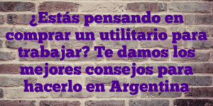 ¿Estás pensando en comprar un utilitario para trabajar? Te damos los mejores consejos para hacerlo en Argentina