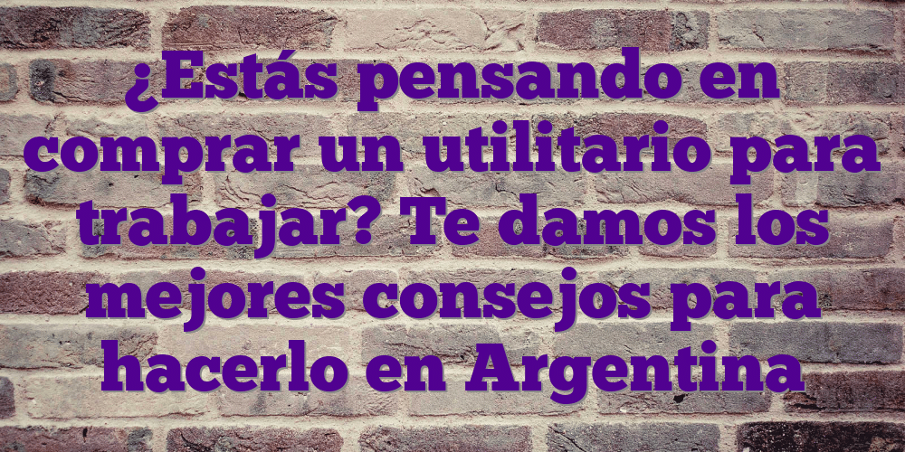 ¿Estás pensando en comprar un utilitario para trabajar? Te damos los mejores consejos para hacerlo en Argentina