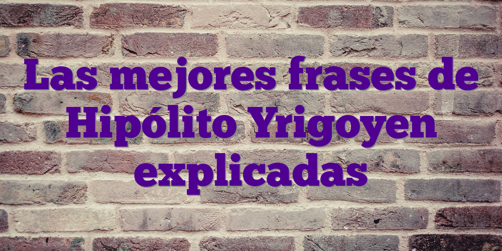 Las mejores frases de Hipólito Yrigoyen explicadas